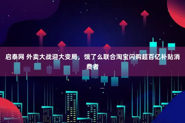 启泰网 外卖大战迎大变局，饿了么联合淘宝闪购超百亿补贴消费者