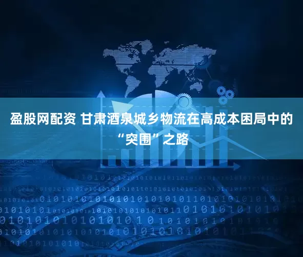 盈股网配资 甘肃酒泉城乡物流在高成本困局中的“突围”之路