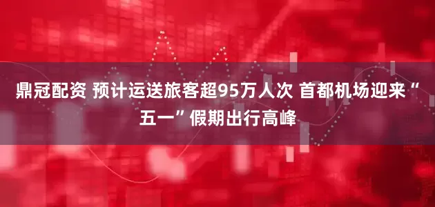 鼎冠配资 预计运送旅客超95万人次 首都机场迎来“五一”假期出行高峰