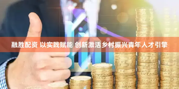 融胜配资 以实践赋能 创新激活乡村振兴青年人才引擎