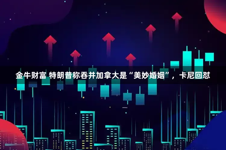 金牛财富 特朗普称吞并加拿大是“美妙婚姻”，卡尼回怼