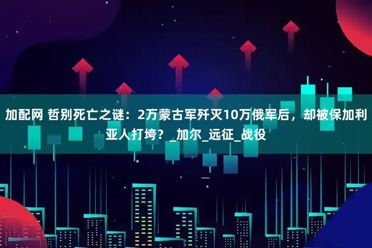 加配网 哲别死亡之谜：2万蒙古军歼灭10万俄军后，却被保加利亚人打垮？_加尔_远征_战役