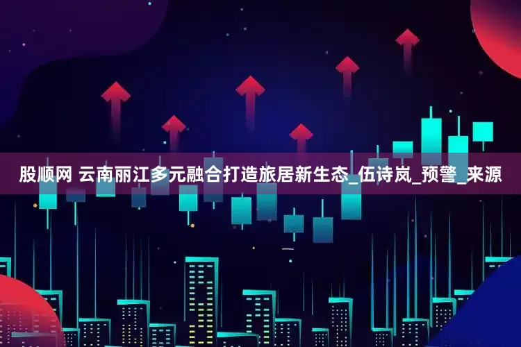 股顺网 云南丽江多元融合打造旅居新生态_伍诗岚_预警_来源