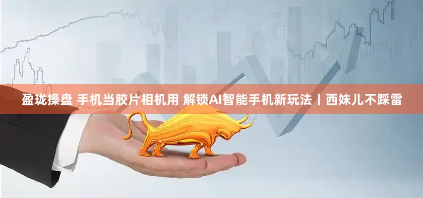 盈珑操盘 手机当胶片相机用 解锁AI智能手机新玩法丨西妹儿不踩雷