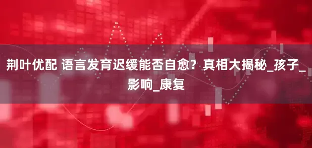 荆叶优配 语言发育迟缓能否自愈？真相大揭秘_孩子_影响_康复
