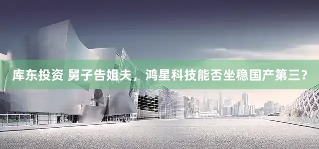 库东投资 舅子告姐夫，鸿星科技能否坐稳国产第三？