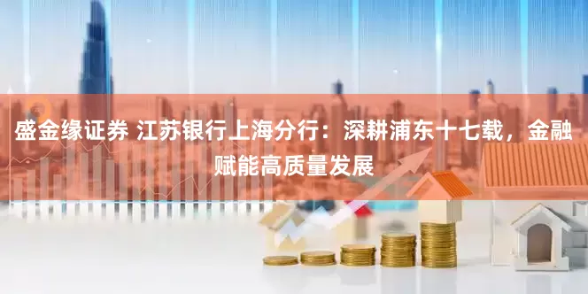 盛金缘证券 江苏银行上海分行：深耕浦东十七载，金融赋能高质量发展