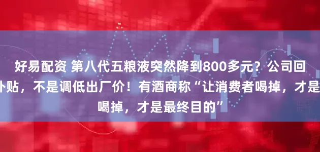 好易配资 第八代五粮液突然降到800多元？公司回应了：是补贴，不是调低出厂价！有酒商称“让消费者喝掉，才是最终目的”