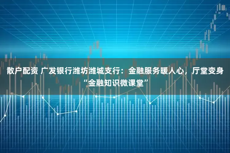 散户配资 广发银行潍坊潍城支行:金融服务暖人心,厅堂变身“金融知识微课堂”