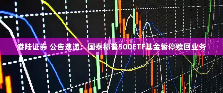 港陆证券 公告速递:国泰标普500ETF基金暂停赎回业务
